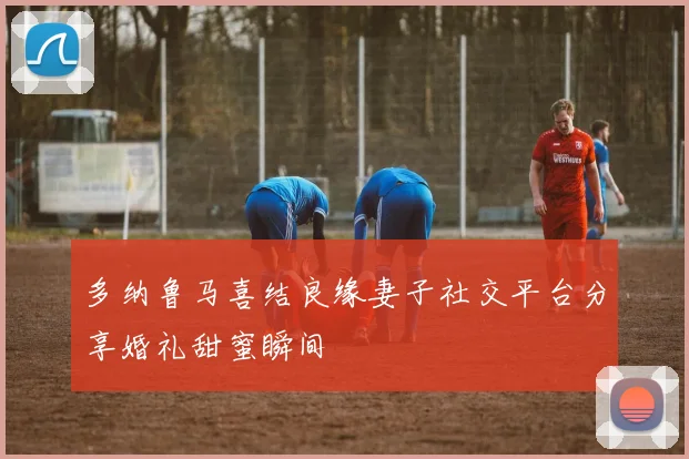 多纳鲁马喜结良缘妻子社交平台分享婚礼甜蜜瞬间