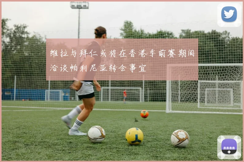 维拉与拜仁或将在香港季前赛期间洽谈帕利尼亚转会事宜
