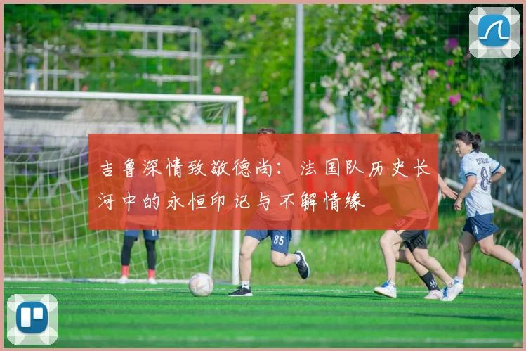 吉鲁深情致敬德尚：法国队历史长河中的永恒印记与不解情缘