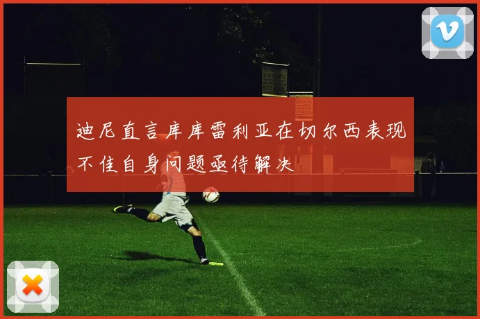 迪尼直言库库雷利亚在切尔西表现不佳自身问题亟待解决