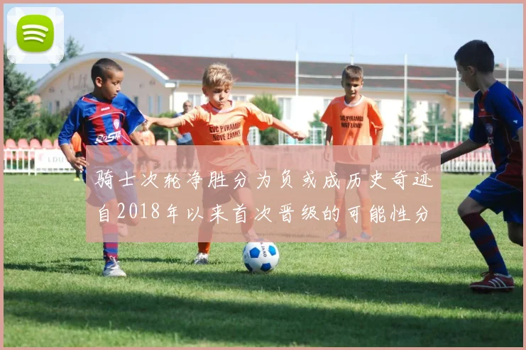 骑士次轮净胜分为负或成历史奇迹自2018年以来首次晋级的可能性分析