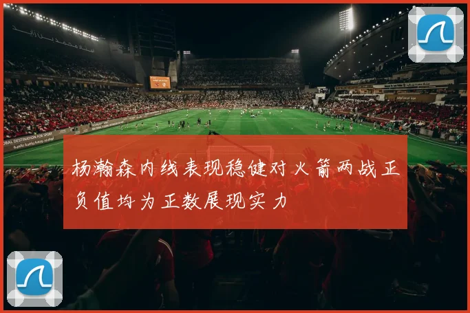 杨瀚森内线表现稳健对火箭两战正负值均为正数展现实力