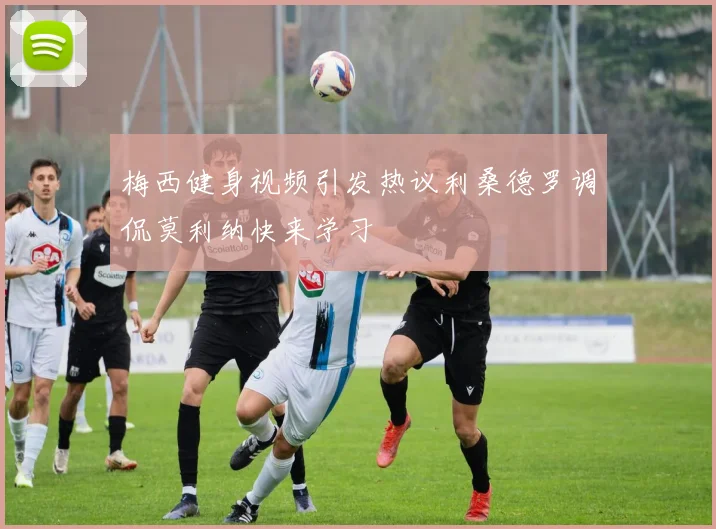 梅西健身视频引发热议利桑德罗调侃莫利纳快来学习