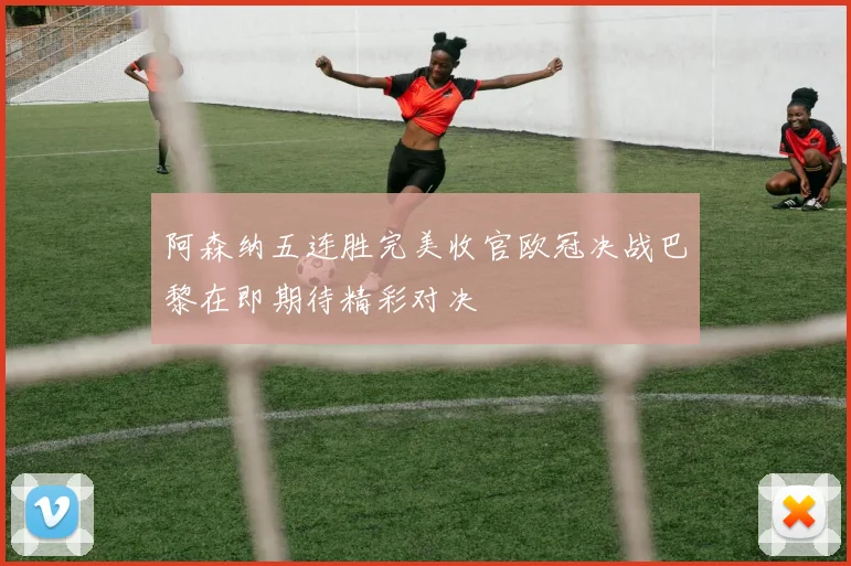 阿森纳五连胜完美收官欧冠决战巴黎在即期待精彩对决