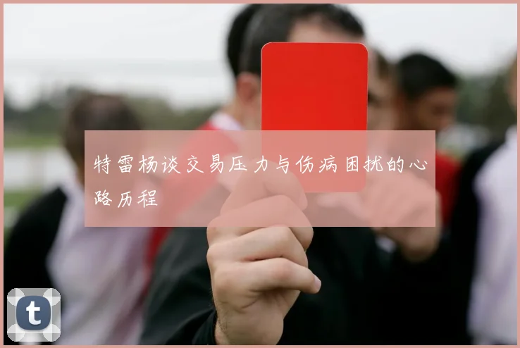 特雷杨谈交易压力与伤病困扰的心路历程
