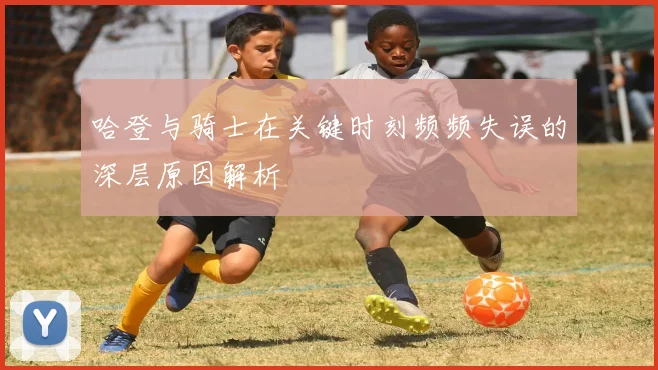 哈登与骑士在关键时刻频频失误的深层原因解析
