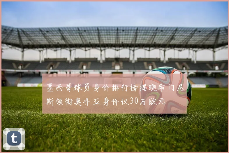 墨西哥球员身价排行榜揭晓希门尼斯领衔奥乔亚身价仅30万欧元