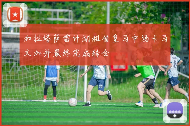 加拉塔萨雷计划租借皇马中场卡马文加并最终完成转会