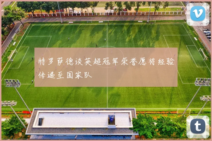 特罗萨德谈英超冠军荣誉愿将经验传递至国家队