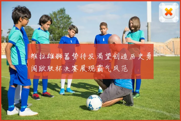 维拉雄狮蓄势待发渴望创造历史勇闯欧联杯决赛展现霸气风范