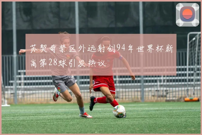 苏契奇禁区外远射创94年世界杯新高第28球引发热议