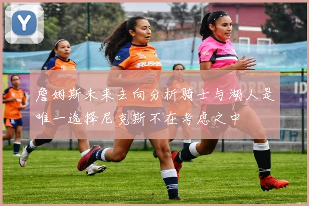 詹姆斯未来去向分析骑士与湖人是唯一选择尼克斯不在考虑之中