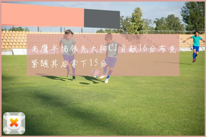 老鹰半场领先太阳CJ贡献16分布克紧随其后拿下15分