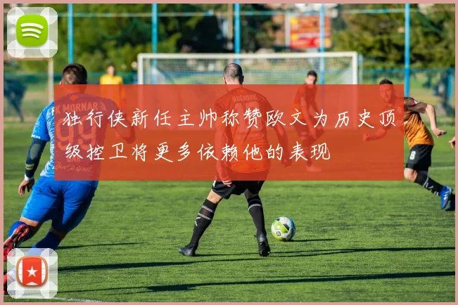 独行侠新任主帅称赞欧文为历史顶级控卫将更多依赖他的表现