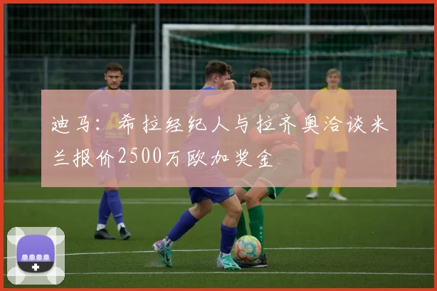 迪马：希拉经纪人与拉齐奥洽谈米兰报价2500万欧加奖金