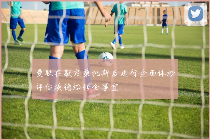 曼联在敲定桑托斯后进行全面体检评估埃德松转会事宜