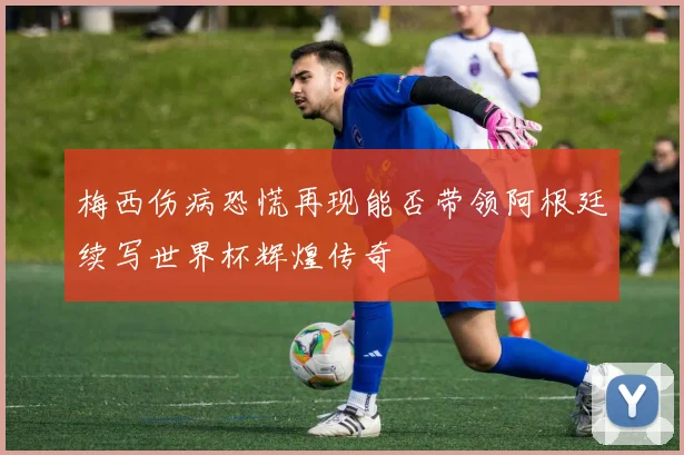 梅西伤病恐慌再现能否带领阿根廷续写世界杯辉煌传奇