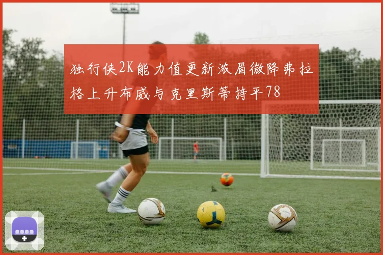 独行侠2K能力值更新浓眉微降弗拉格上升布威与克里斯蒂持平78