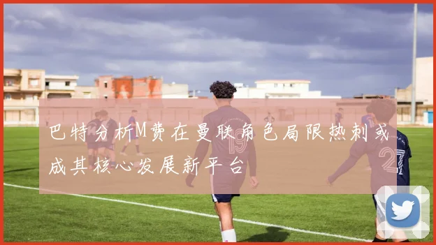 巴特分析M费在曼联角色局限热刺或成其核心发展新平台