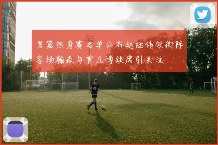 男篮热身赛名单公布赵继伟领衔阵容杨瀚森与曾凡博缺席引关注