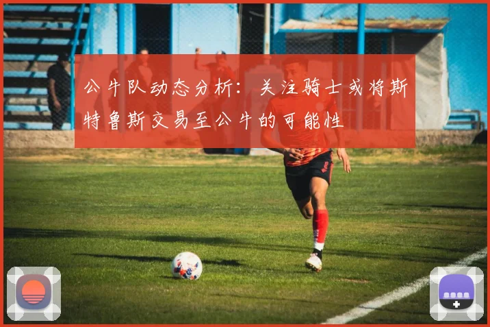 公牛队动态分析：关注骑士或将斯特鲁斯交易至公牛的可能性