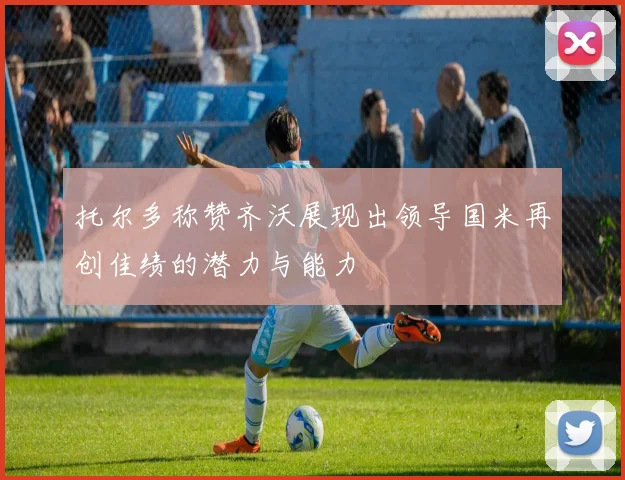托尔多称赞齐沃展现出领导国米再创佳绩的潜力与能力