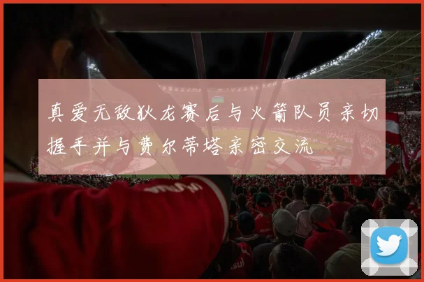 真爱无敌狄龙赛后与火箭队员亲切握手并与费尔蒂塔亲密交流